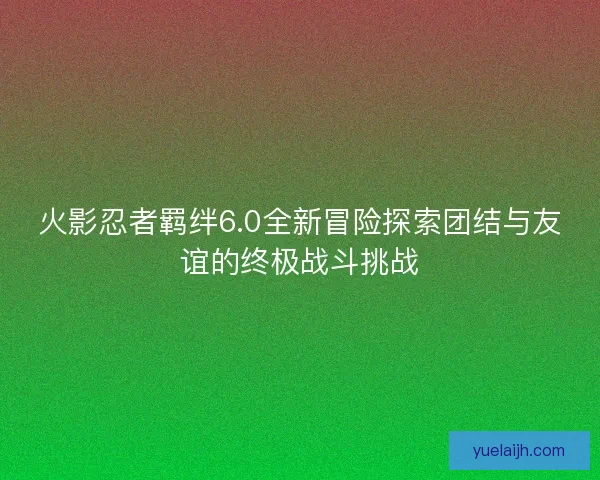 火影忍者羁绊6.0全新冒险探索团结与友谊的终极战斗挑战