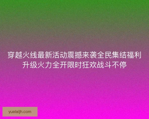 穿越火线最新活动震撼来袭全民集结福利升级火力全开限时狂欢战斗不停