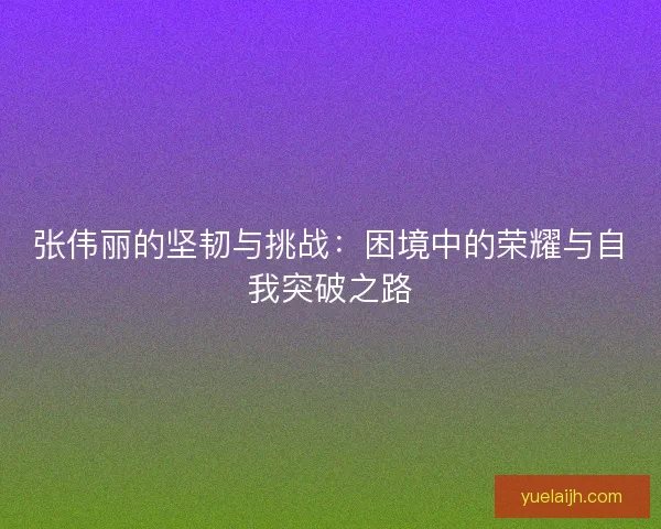 张伟丽的坚韧与挑战：困境中的荣耀与自我突破之路