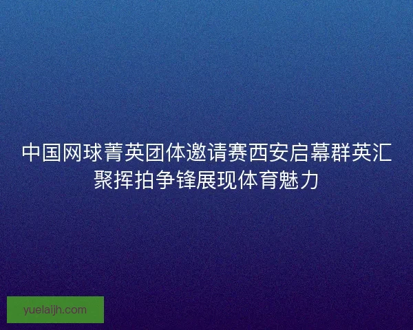 中国网球菁英团体邀请赛西安启幕群英汇聚挥拍争锋展现体育魅力